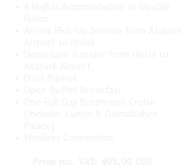 4 Nights Accomodation in Double Room
Arrival Pick-Up Service from Ataturk Airport to Hotel
Departure Transfer from Hotel to Ataturk Airport
Fruit Basket
Open Buffet Breakfast
One Full Day Bosphorus Cruise (Include: Lunch & Dolmabahce Palace)
Wireless Connection Price inc. VAT: 405,00 EUR