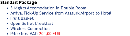 Standart Package
3 Nights Accomodation in Double Room
Arrival Pick-Up Service from Ataturk Airport to Hotel
Fruit Basket
Open Buffet Breakfast
Wireless Connection
Price inc. VAT: 205,00 EUR
