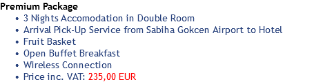 Premium Package 3 Nights Accomodation in Double Room
Arrival Pick-Up Service from Sabiha Gokcen Airport to Hotel
Fruit Basket
Open Buffet Breakfast
Wireless Connection
Price inc. VAT: 235,00 EUR